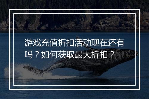 游戏充值折扣活动现在还有吗？如何获取最大折扣？