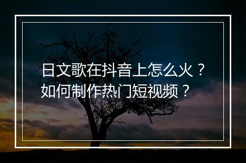 日文歌在抖音上怎么火？如何制作热门短视频？