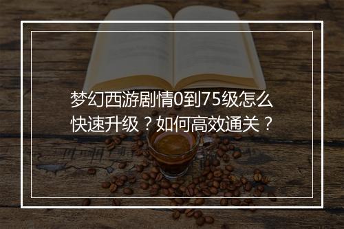 梦幻西游剧情0到75级怎么快速升级？如何高效通关？