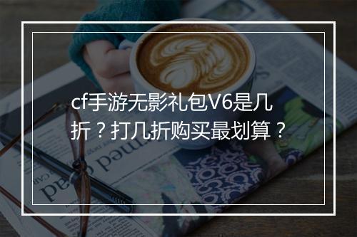 cf手游无影礼包V6是几折?打几折购买最划算?
