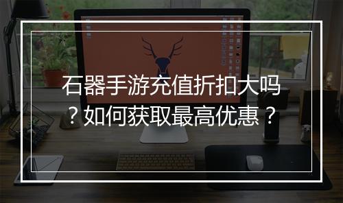 石器手游充值折扣大吗？如何获取最高优惠？