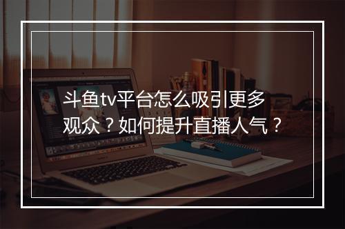 斗鱼tv平台怎么吸引更多观众?如何提升直播人气?