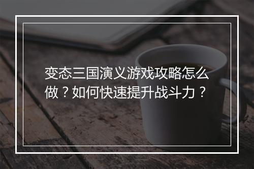 变态三国演义游戏攻略怎么做？如何快速提升战斗力？