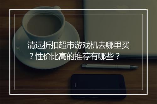 清远折扣超市游戏机去哪里买?性价比高的推荐有哪些?