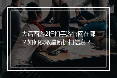 大话西游2折扣手游官网在哪?如何获取最新折扣信息?