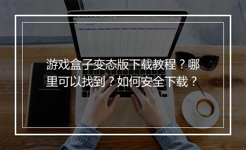 游戏盒子变态版下载教程？哪里可以找到？如何安全下载？
