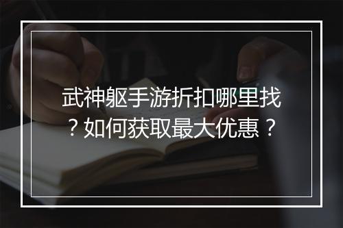 武神躯手游折扣哪里找？如何获取最大优惠？