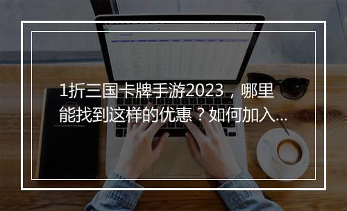 1折三国卡牌手游2023,哪里能找到这样的优惠?如何加入?