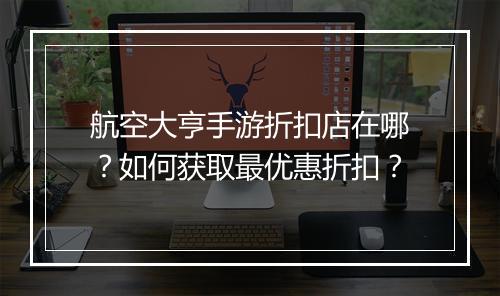 航空大亨手游折扣店在哪?如何获取最优惠折扣?