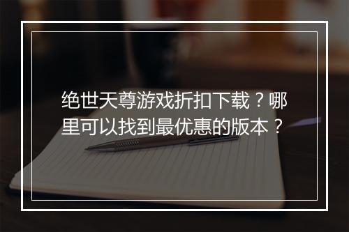 绝世天尊游戏折扣下载?哪里可以找到最优惠的版本?