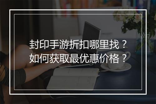 封印手游折扣哪里找？如何获取最优惠价格？