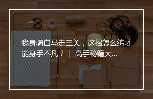 我身骑白马走三关，这招怎么练才能身手不凡？｜ 高手秘籍大揭秘