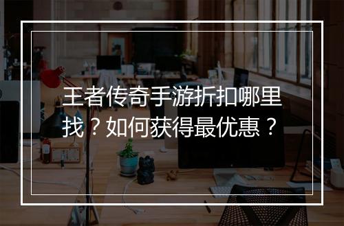 王者传奇手游折扣哪里找?如何获得最优惠?