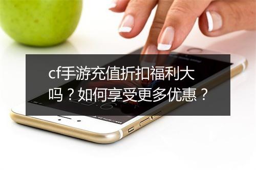 cf手游充值折扣福利大吗？如何享受更多优惠？