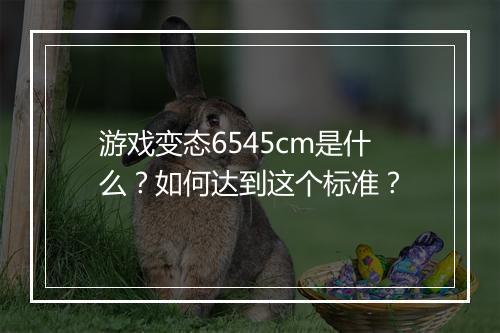 游戏变态6545cm是什么?如何达到这个标准?