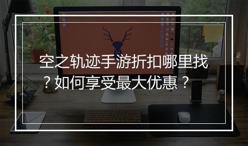 空之轨迹手游折扣哪里找?如何享受最大优惠?