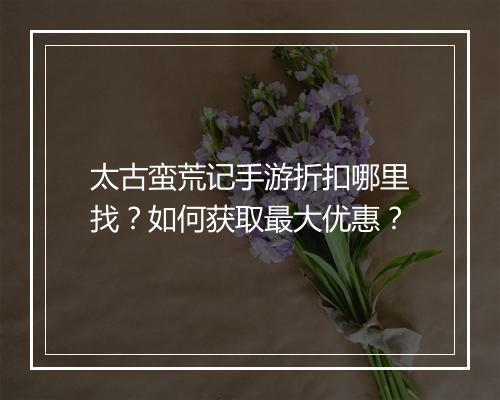 太古蛮荒记手游折扣哪里找？如何获取最大优惠？