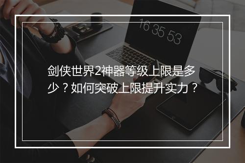 剑侠世界2神器等级上限是多少？如何突破上限提升实力？