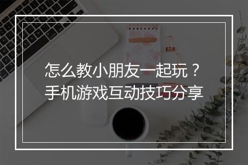 怎么教小朋友一起玩？手机游戏互动技巧分享