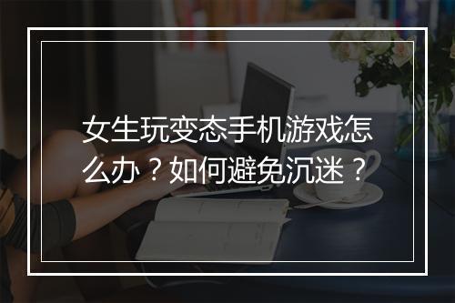 女生玩变态手机游戏怎么办？如何避免沉迷？