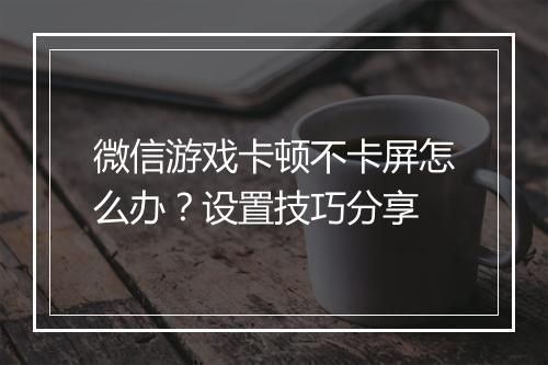 微信游戏卡顿不卡屏怎么办？设置技巧分享