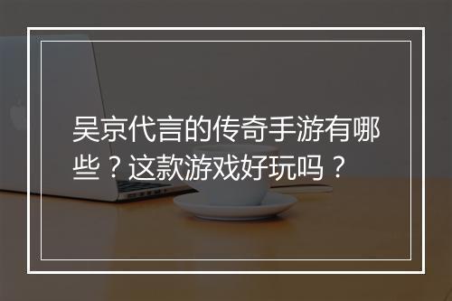 吴京代言的传奇手游有哪些？这款游戏好玩吗？