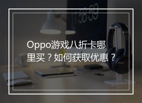 Oppo游戏八折卡哪里买?如何获取优惠?