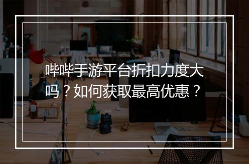 哔哔手游平台折扣力度大吗？如何获取最高优惠？