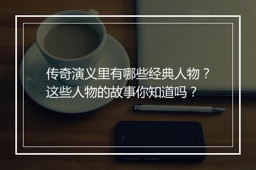 传奇演义里有哪些经典人物?这些人物的故事你知道吗?