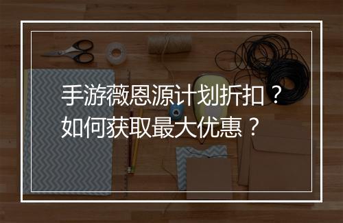 手游薇恩源计划折扣？如何获取最大优惠？