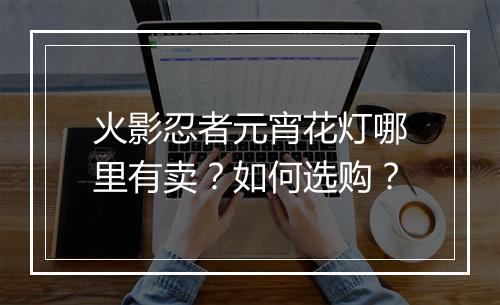 火影忍者元宵花灯哪里有卖?如何选购?