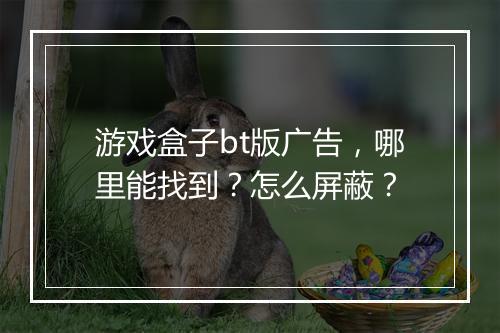 游戏盒子bt版广告,哪里能找到?怎么屏蔽?
