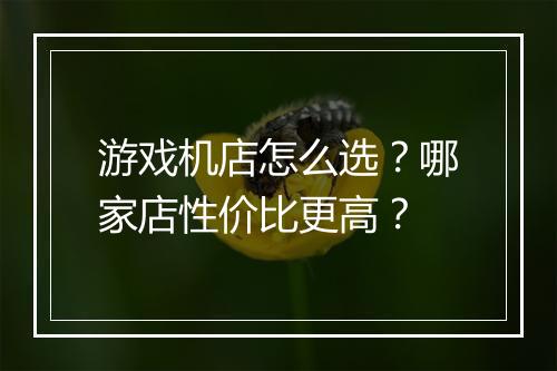 游戏机店怎么选?哪家店性价比更高?