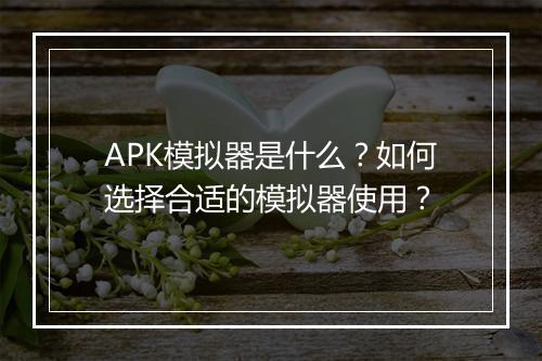 APK模拟器是什么?如何选择合适的模拟器使用?
