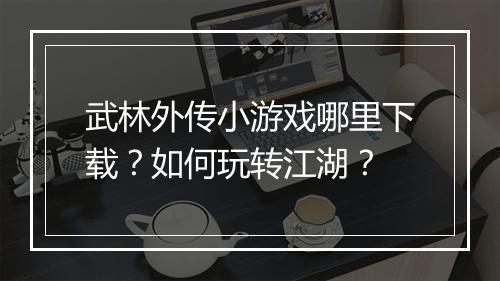 武林外传小游戏哪里下载？如何玩转江湖？