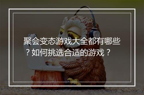 聚会变态游戏大全都有哪些?如何挑选合适的游戏?