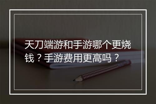 天刀端游和手游哪个更烧钱？手游费用更高吗？