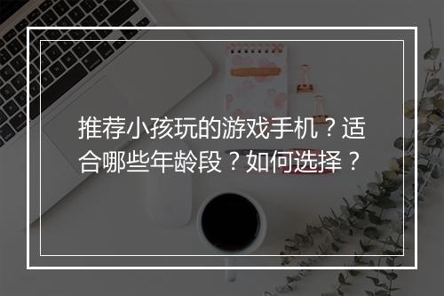 推荐小孩玩的游戏手机？适合哪些年龄段？如何选择？