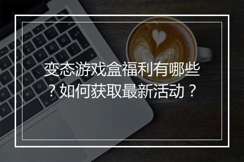 变态游戏盒福利有哪些?如何获取最新活动?