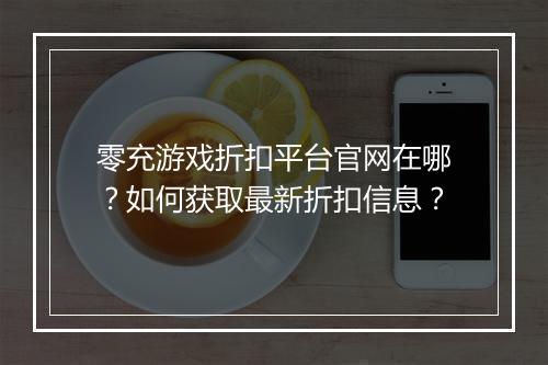 零充游戏折扣平台官网在哪？如何获取最新折扣信息？