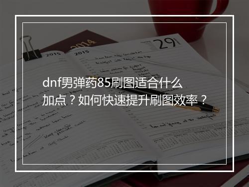 dnf男弹药85刷图适合什么加点?如何快速提升刷图效率?