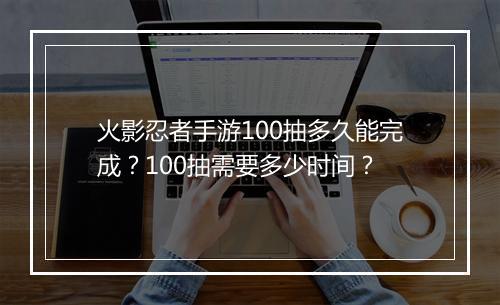 火影忍者手游100抽多久能完成？100抽需要多少时间？