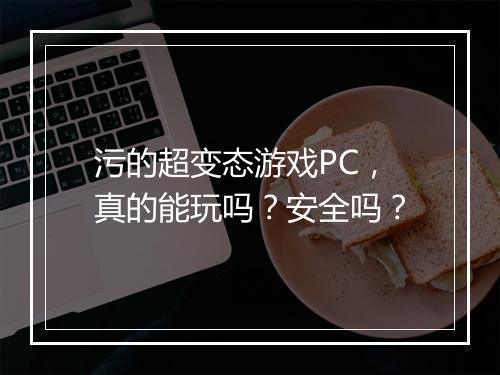 污的超变态游戏PC,真的能玩吗?安全吗?