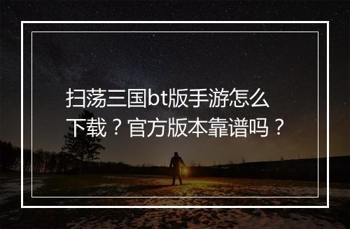 扫荡三国bt版手游怎么下载?官方版本靠谱吗?