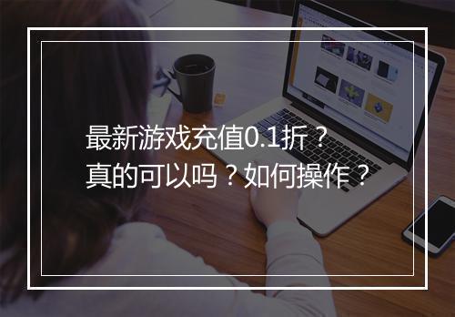 最新游戏充值0.1折？真的可以吗？如何操作？