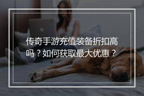 传奇手游充值装备折扣高吗？如何获取最大优惠？