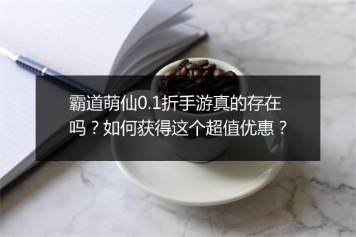 霸道萌仙0.1折手游真的存在吗?如何获得这个超值优惠?