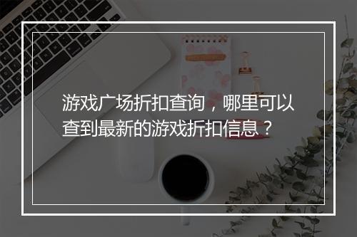 游戏广场折扣查询，哪里可以查到最新的游戏折扣信息？