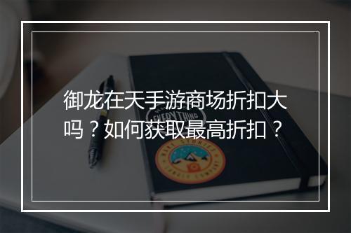 御龙在天手游商场折扣大吗？如何获取最高折扣？