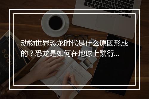 动物世界恐龙时代是什么原因形成的？恐龙是如何在地球上繁衍生息的？